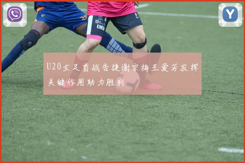 U20女足首战告捷谢宗梅王爱芳发挥关键作用助力胜利