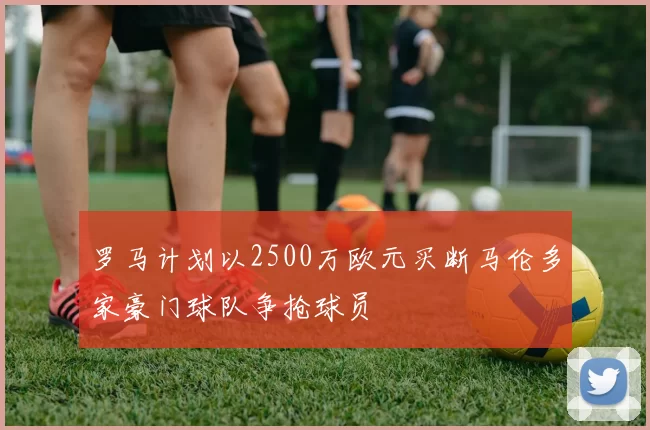 罗马计划以2500万欧元买断马伦多家豪门球队争抢球员