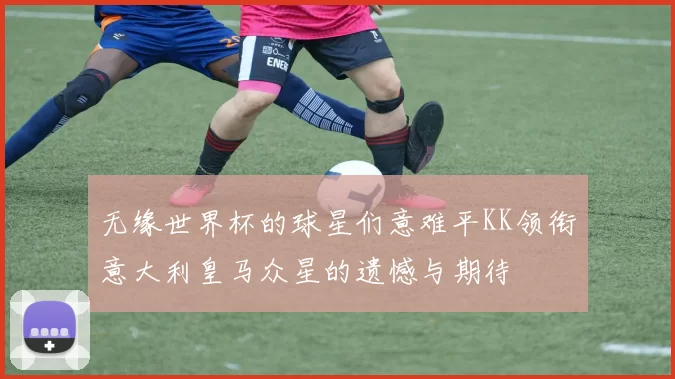 无缘世界杯的球星们意难平KK领衔意大利皇马众星的遗憾与期待