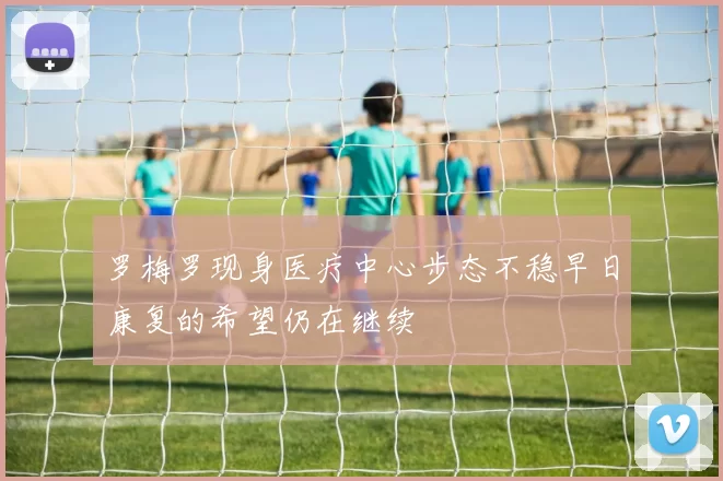 罗梅罗现身医疗中心步态不稳早日康复的希望仍在继续