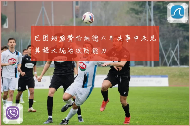 巴图姆盛赞伦纳德六年共事中未见其强大统治攻防能力