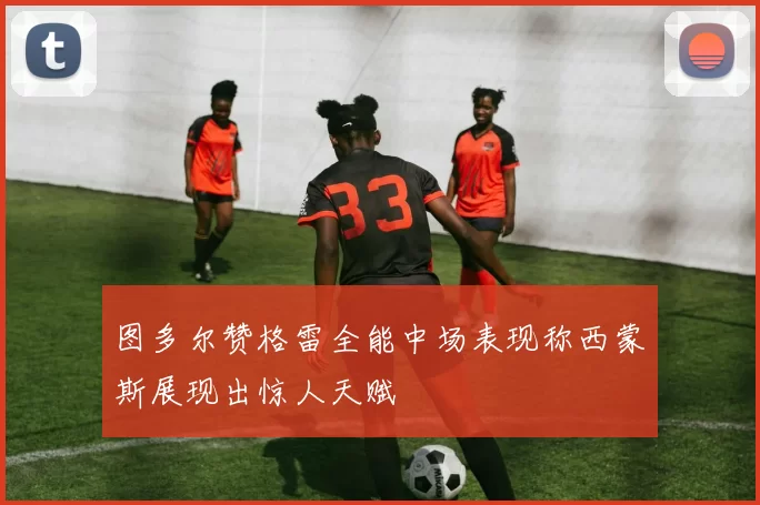 图多尔赞格雷全能中场表现称西蒙斯展现出惊人天赋
