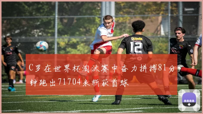 C罗在世界杯淘汰赛中奋力拼搏81分钟跑出71704米斩获首球
