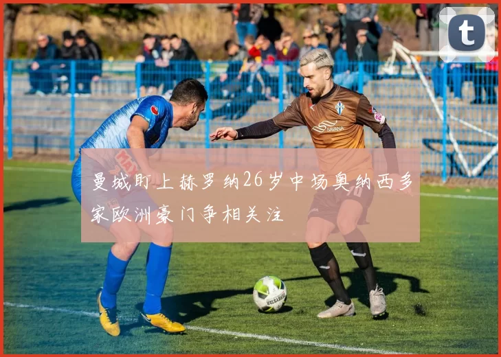 曼城盯上赫罗纳26岁中场奥纳西多家欧洲豪门争相关注