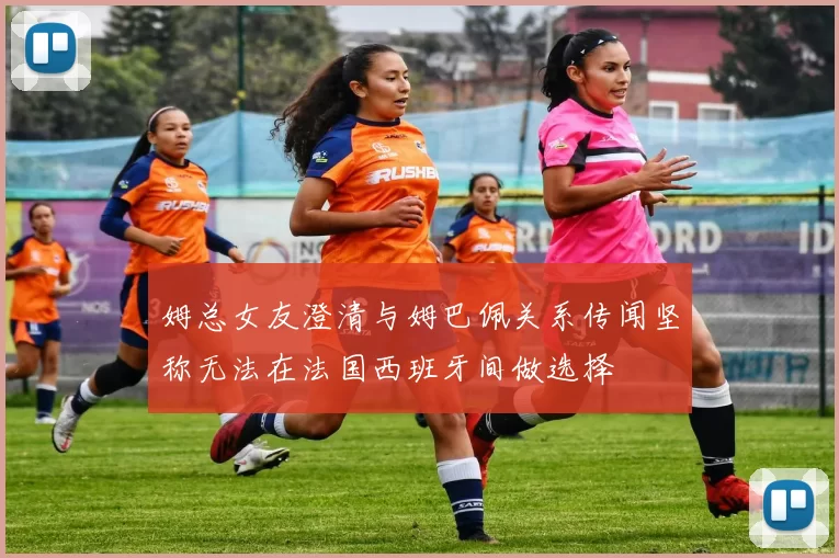 姆总女友澄清与姆巴佩关系传闻坚称无法在法国西班牙间做选择