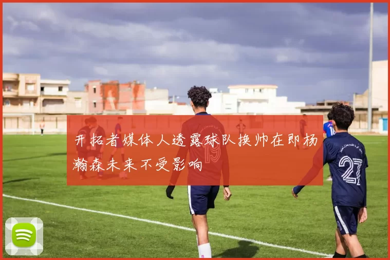 开拓者媒体人透露球队换帅在即杨瀚森未来不受影响