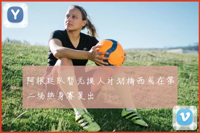 阿根廷队暂无换人计划梅西或在第二场热身赛复出